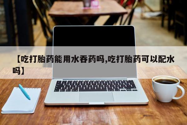米非司酮片网上购买【吃打胎药能用水吞药吗,吃打胎药可以配水吗】