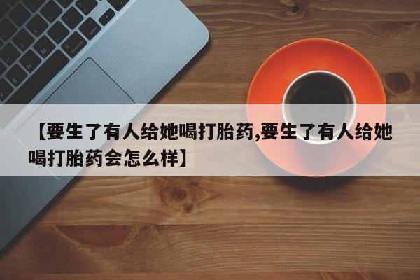米非司酮片网上购买【要生了有人给她喝打胎药,要生了有人给她喝打胎药会怎么样】
