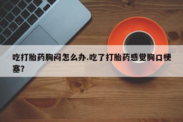 米非司酮片网上购买吃打胎药胸闷怎么办.吃了打胎药感觉胸口梗塞？