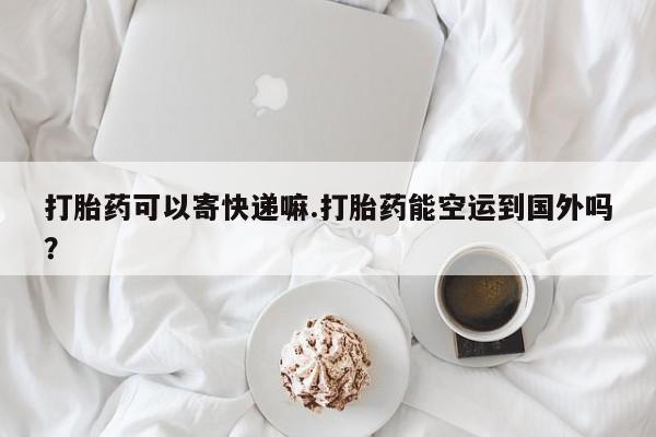 米非司酮片网上购买打胎药可以寄快递嘛.打胎药能空运到国外吗？