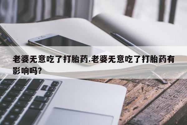 米非司酮片网上购买老婆无意吃了打胎药.老婆无意吃了打胎药有影响吗？