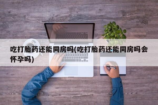 米非司酮片网上购买吃打胎药还能同房吗(吃打胎药还能同房吗会怀孕吗)