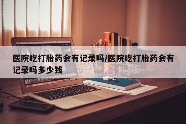 米非司酮片网上购买医院吃打胎药会有记录吗/医院吃打胎药会有记录吗多少钱