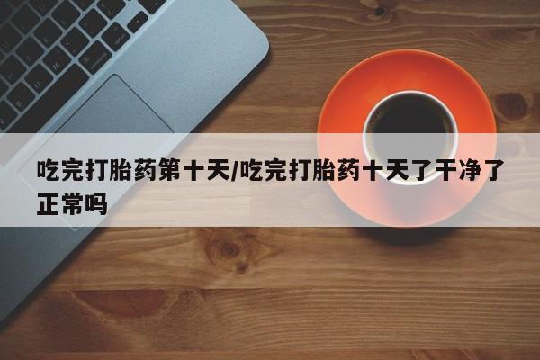 米非司酮片网上购买吃完打胎药第十天/吃完打胎药十天了干净了正常吗
