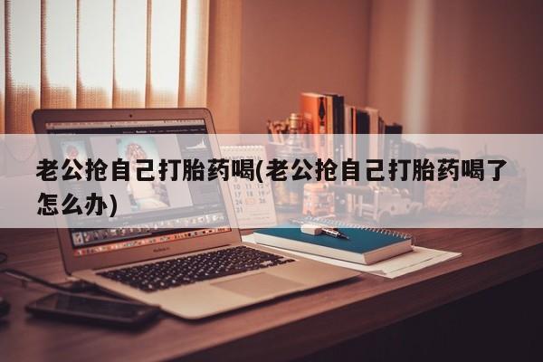 米非司酮片网上购买老公抢自己打胎药喝(老公抢自己打胎药喝了怎么办)