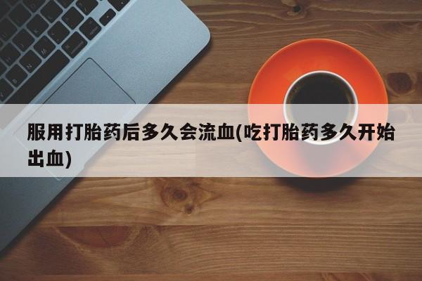 米非司酮片网上购买服用打胎药后多久会流血(吃打胎药多久开始出血)