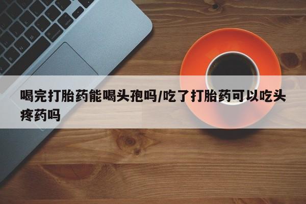 米非司酮片网上购买喝完打胎药能喝头孢吗/吃了打胎药可以吃头疼药吗