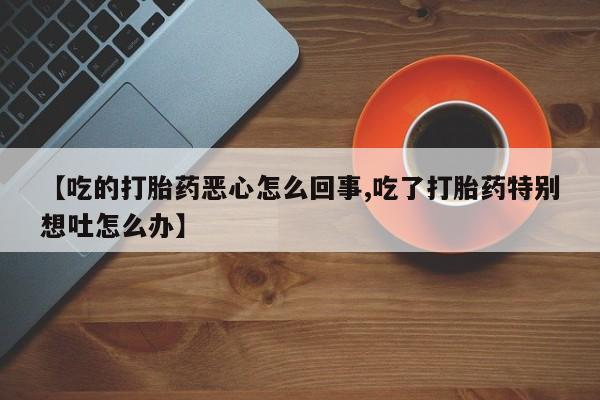 米非司酮片网上购买【吃的打胎药恶心怎么回事,吃了打胎药特别想吐怎么办】