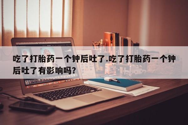 米非司酮片网上购买吃了打胎药一个钟后吐了.吃了打胎药一个钟后吐了有影响吗？