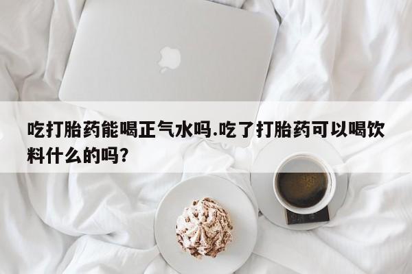 米非司酮片网上购买吃打胎药能喝正气水吗.吃了打胎药可以喝饮料什么的吗？