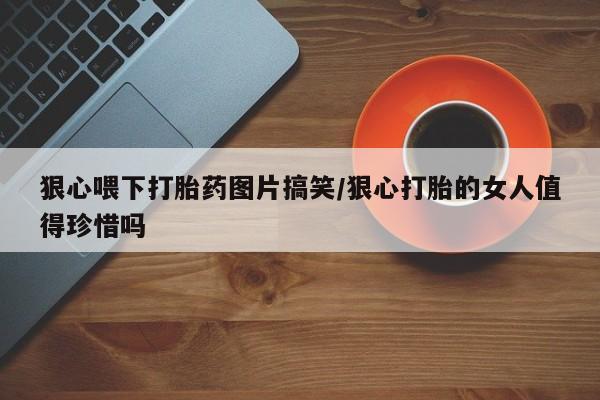 米非司酮片网上购买狠心喂下打胎药图片搞笑/狠心打胎的女人值得珍惜吗