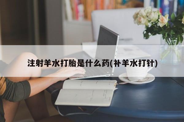 米非司酮片网上购买注射羊水打胎是什么药(补羊水打针)