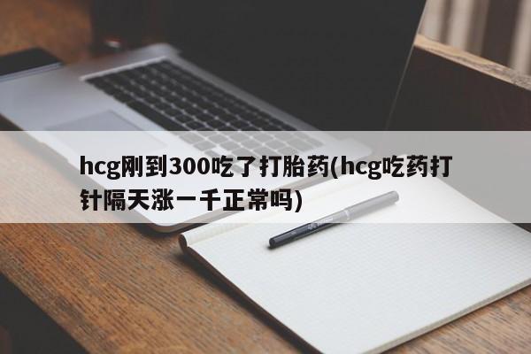 米非司酮片网上购买hcg刚到300吃了打胎药(hcg吃药打针隔天涨一千正常吗)