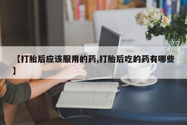 米非司酮片网上购买【打胎后应该服用的药,打胎后吃的药有哪些】