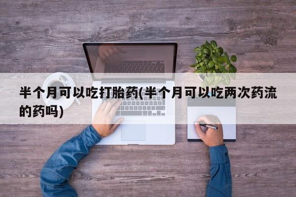 米非司酮片网上购买半个月可以吃打胎药(半个月可以吃两次药流的药吗)