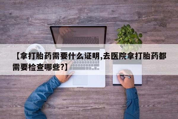 米非司酮片网上购买【拿打胎药需要什么证明,去医院拿打胎药都需要检查哪些?】