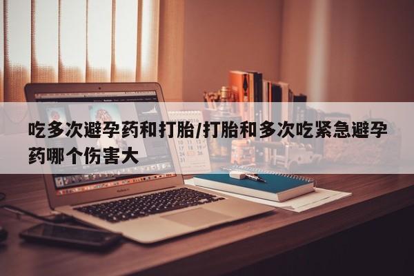 米非司酮片网上购买吃多次避孕药和打胎/打胎和多次吃紧急避孕药哪个伤害大