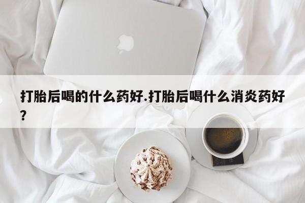 米非司酮片网上购买打胎后喝的什么药好.打胎后喝什么消炎药好？