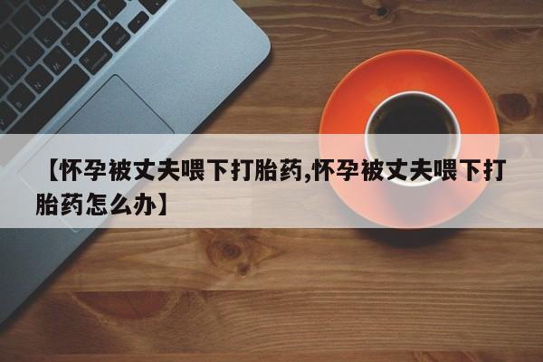 米非司酮片网上购买【怀孕被丈夫喂下打胎药,怀孕被丈夫喂下打胎药怎么办】