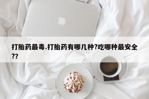 米非司酮片网上购买打胎药最毒.打胎药有哪几种?吃哪种最安全?？