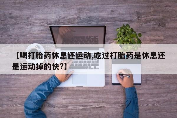 米非司酮片网上购买【喝打胎药休息还运动,吃过打胎药是休息还是运动掉的快?】