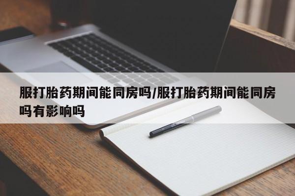 米非司酮片网上购买服打胎药期间能同房吗/服打胎药期间能同房吗有影响吗