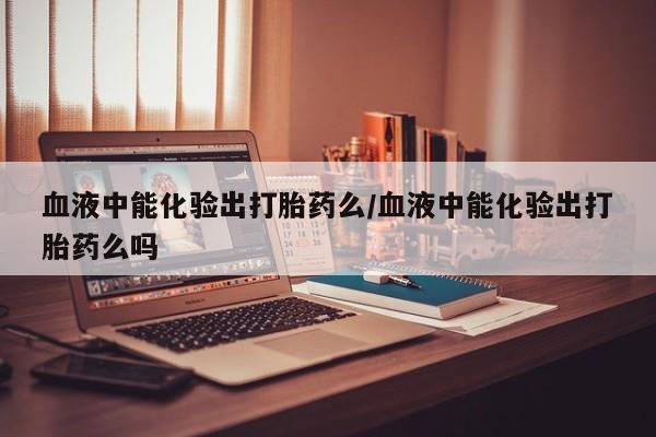 米非司酮片网上购买血液中能化验出打胎药么/血液中能化验出打胎药么吗
