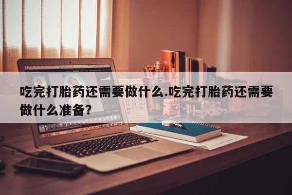 米非司酮片网上购买吃完打胎药还需要做什么.吃完打胎药还需要做什么准备？