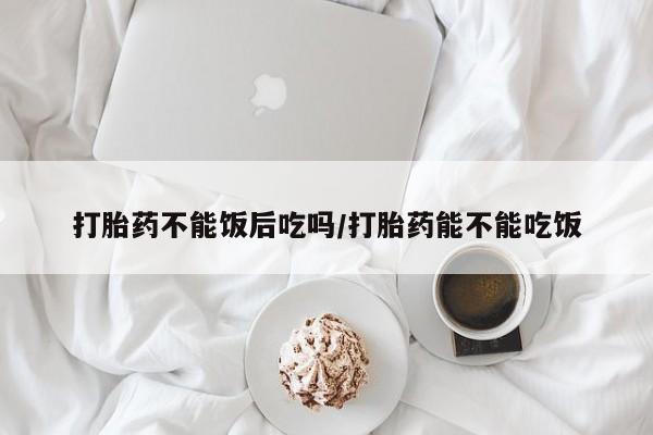 米非司酮片网上购买打胎药不能饭后吃吗/打胎药能不能吃饭