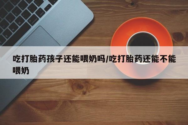 米非司酮片网上购买吃打胎药孩子还能喂奶吗/吃打胎药还能不能喂奶