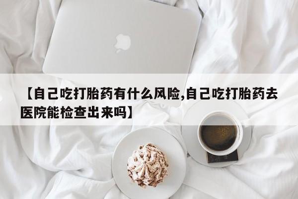 米非司酮片网上购买【自己吃打胎药有什么风险,自己吃打胎药去医院能检查出来吗】
