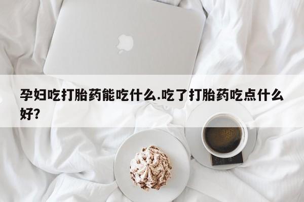 米非司酮片网上购买孕妇吃打胎药能吃什么.吃了打胎药吃点什么好？