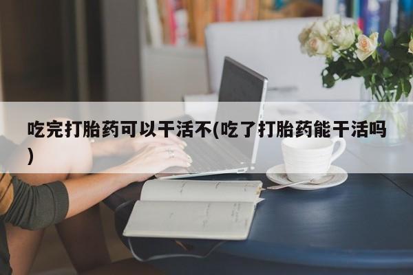 米非司酮片网上购买吃完打胎药可以干活不(吃了打胎药能干活吗)