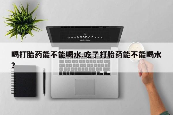 米非司酮片网上购买喝打胎药能不能喝水.吃了打胎药能不能喝水？