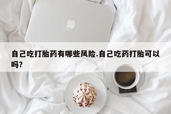 米非司酮片网上购买自己吃打胎药有哪些风险.自己吃药打胎可以吗？