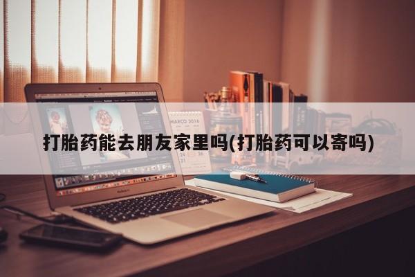米非司酮片网上购买打胎药能去朋友家里吗(打胎药可以寄吗)