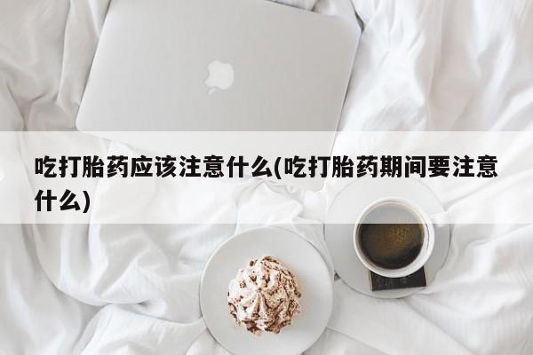 米非司酮片网上购买吃打胎药应该注意什么(吃打胎药期间要注意什么)
