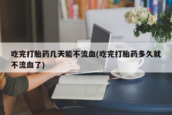 米非司酮片网上购买吃完打胎药几天能不流血(吃完打胎药多久就不流血了)