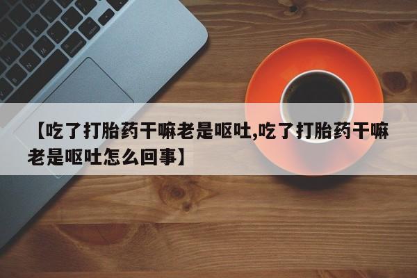 米非司酮片网上购买【吃了打胎药干嘛老是呕吐,吃了打胎药干嘛老是呕吐怎么回事】