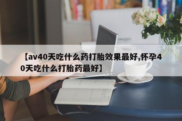 米非司酮片网上购买【av40天吃什么药打胎效果最好,怀孕40天吃什么打胎药最好】