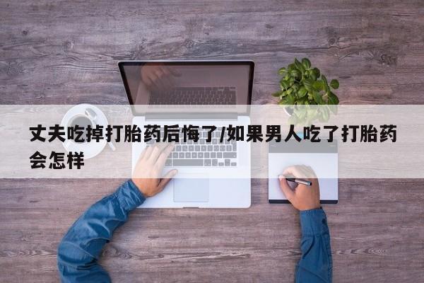 米非司酮片网上购买丈夫吃掉打胎药后悔了/如果男人吃了打胎药会怎样