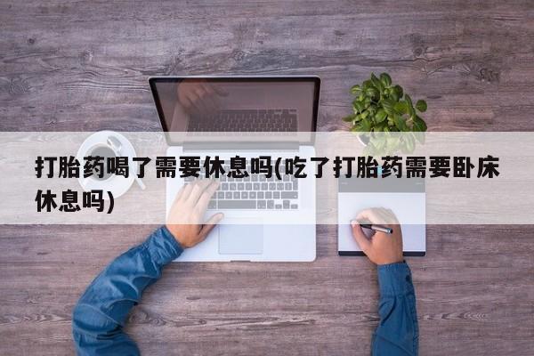 米非司酮片网上购买打胎药喝了需要休息吗(吃了打胎药需要卧床休息吗)
