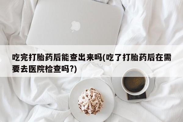 米非司酮片网上购买吃完打胎药后能查出来吗(吃了打胎药后在需要去医院检查吗?)