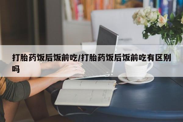 米非司酮片网上购买打胎药饭后饭前吃/打胎药饭后饭前吃有区别吗