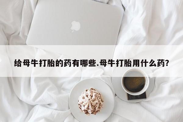 米非司酮片网上购买给母牛打胎的药有哪些.母牛打胎用什么药？