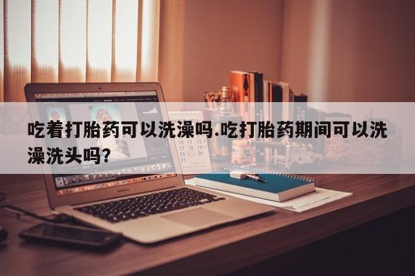 米非司酮片网上购买吃着打胎药可以洗澡吗.吃打胎药期间可以洗澡洗头吗？