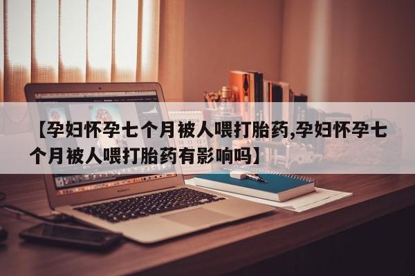 米非司酮片网上购买【孕妇怀孕七个月被人喂打胎药,孕妇怀孕七个月被人喂打胎药有影响吗】