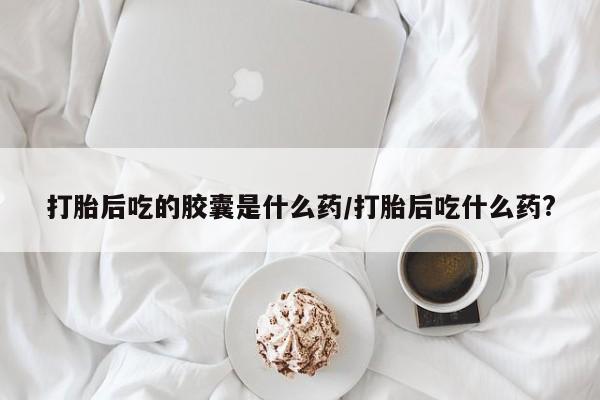 米非司酮片网上购买打胎后吃的胶囊是什么药/打胎后吃什么药?