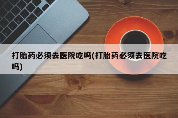 米非司酮片网上购买打胎药必须去医院吃吗(打胎药必须去医院吃吗)