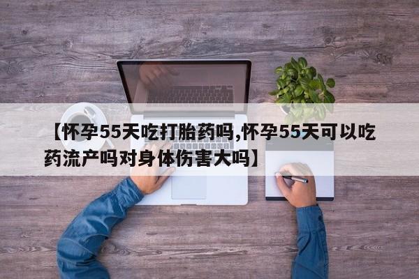 米非司酮片网上购买【怀孕55天吃打胎药吗,怀孕55天可以吃药流产吗对身体伤害大吗】